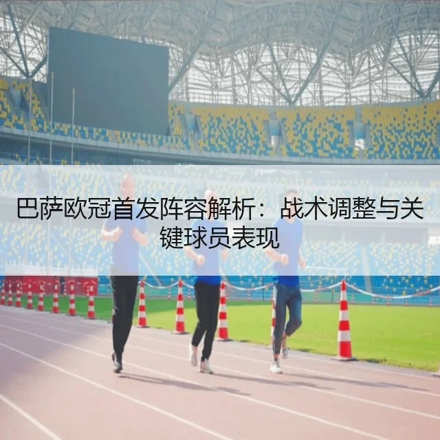巴萨欧冠首发阵容解析：战术调整与关键球员表现（WorldCupChina）