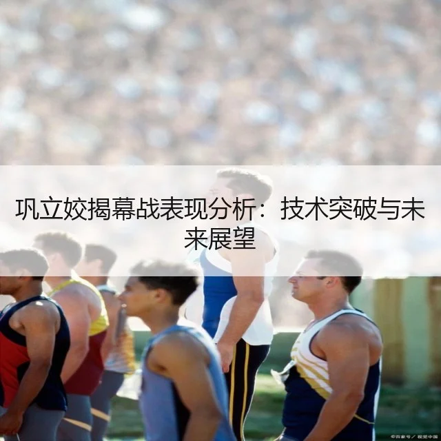 巩立姣揭幕战表现分析：技术突破与未来展望