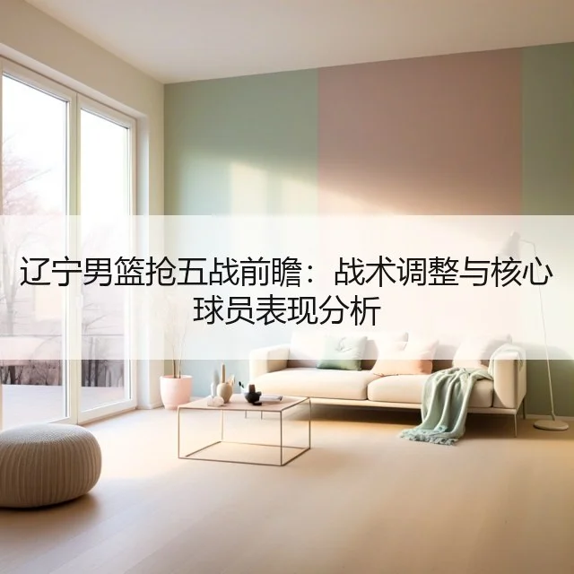 辽宁男篮抢五战前瞻:战术调整与核心球员表现分析
