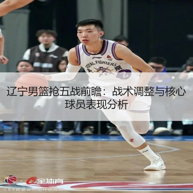 辽宁男篮抢五战前瞻：战术调整与核心球员表现分析